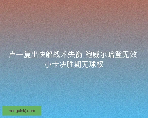 卢一复出快船战术失衡 鲍威尔哈登无效 小卡决胜期无球权 卢一复出快船战术失衡 鲍威尔哈登无效 小卡决胜期无球权