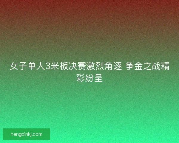 女子单人3米板决赛激烈角逐 争金之战精彩纷呈