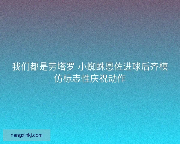 我们都是劳塔罗 小蜘蛛恩佐进球后齐模仿标志性庆祝动作
