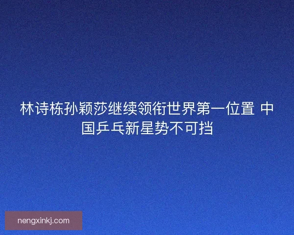 林诗栋孙颖莎继续领衔世界第一位置 中国乒乓新星势不可挡 林诗栋孙颖莎继续领衔世界第一位置 中国乒乓新星势不可挡