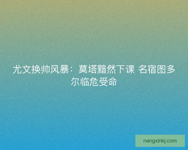 尤文换帅风暴：莫塔黯然下课 名宿图多尔临危受命