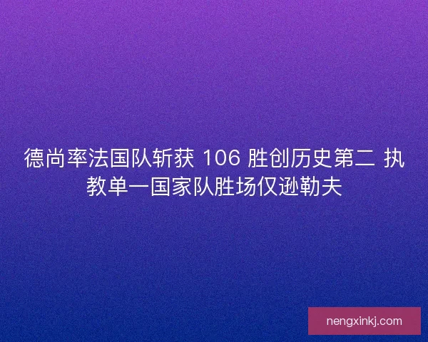 德尚率法国队斩获 106 胜创历史第二 执教单一国家队胜场仅逊勒夫