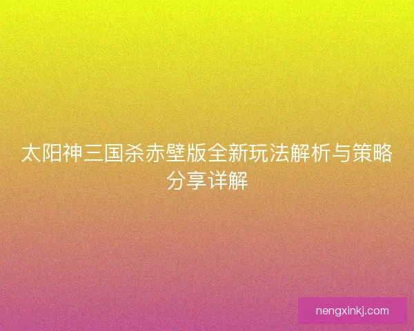 太阳神三国杀赤壁版全新玩法解析与策略分享详解