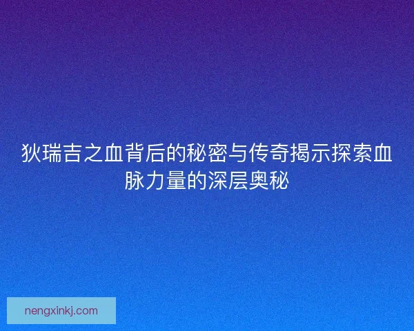 狄瑞吉之血背后的秘密与传奇揭示探索血脉力量的深层奥秘