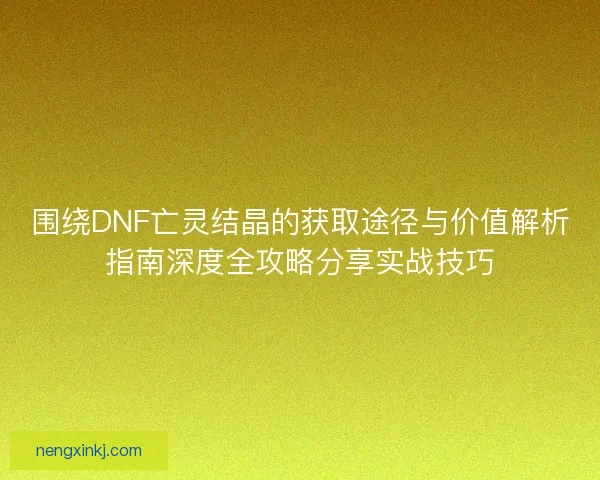 围绕DNF亡灵结晶的获取途径与价值解析指南深度全攻略分享实战技巧