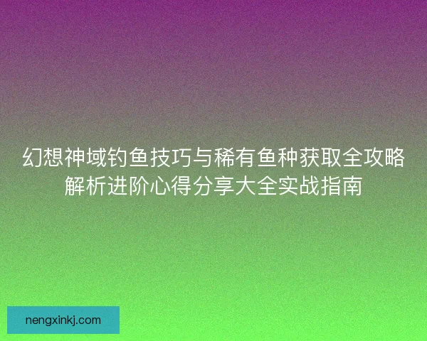 幻想神域钓鱼技巧与稀有鱼种获取全攻略解析进阶心得分享大全实战指南