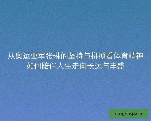 从奥运亚军张琳的坚持与拼搏看体育精神如何陪伴人生走向长远与丰盛