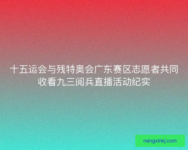 十五运会与残特奥会广东赛区志愿者共同收看九三阅兵直播活动纪实