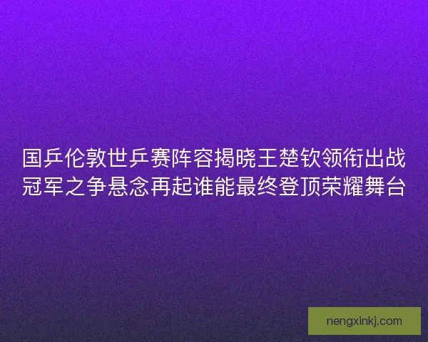 国乒伦敦世乒赛阵容揭晓王楚钦领衔出战冠军之争悬念再起谁能最终登顶荣耀舞台