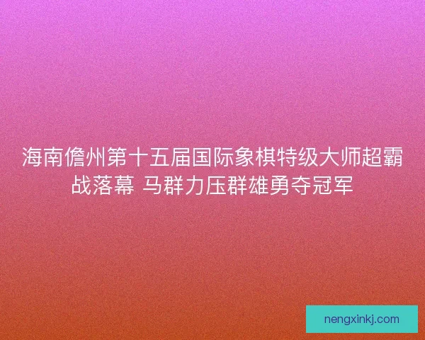 海南儋州第十五届国际象棋特级大师超霸战落幕 马群力压群雄勇夺冠军 海南儋州第十五届国际象棋特级大师超霸战落幕 马群力压群雄勇夺冠军