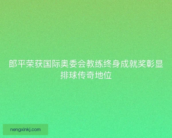 郎平荣获国际奥委会教练终身成就奖彰显排球传奇地位 郎平荣获国际奥委会教练终身成就奖彰显排球传奇地位