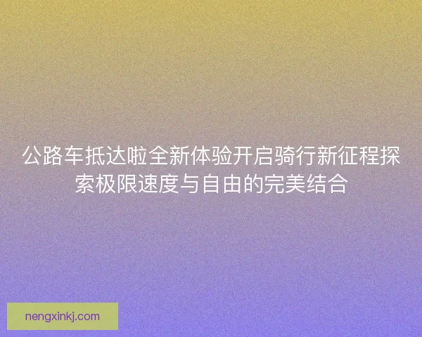 公路车抵达啦全新体验开启骑行新征程探索极限速度与自由的完美结合