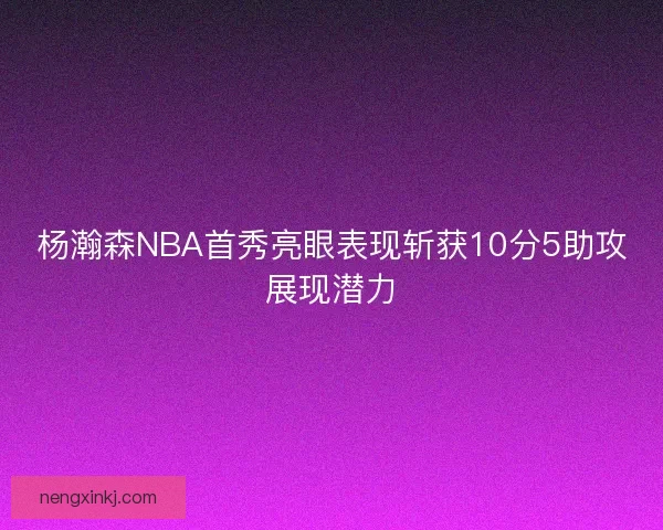 杨瀚森NBA首秀亮眼表现斩获10分5助攻展现潜力