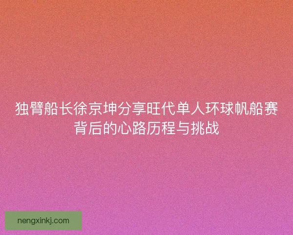 独臂船长徐京坤分享旺代单人环球帆船赛背后的心路历程与挑战 独臂船长徐京坤分享旺代单人环球帆船赛背后的心路历程与挑战