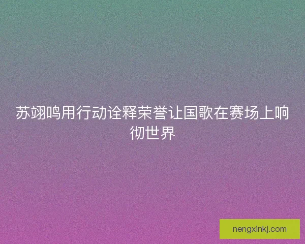 苏翊鸣用行动诠释荣誉让国歌在赛场上响彻世界