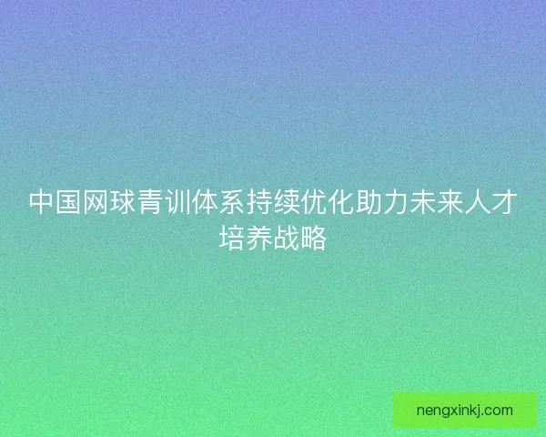 中国网球青训体系持续优化助力未来人才培养战略 中国网球青训体系持续优化助力未来人才培养战略
