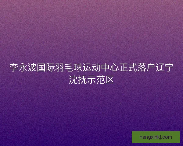 李永波国际羽毛球运动中心正式落户辽宁沈抚示范区