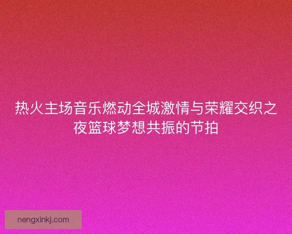 热火主场音乐燃动全城激情与荣耀交织之夜篮球梦想共振的节拍